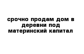 срочно продам дом в деревни под материнский капитал